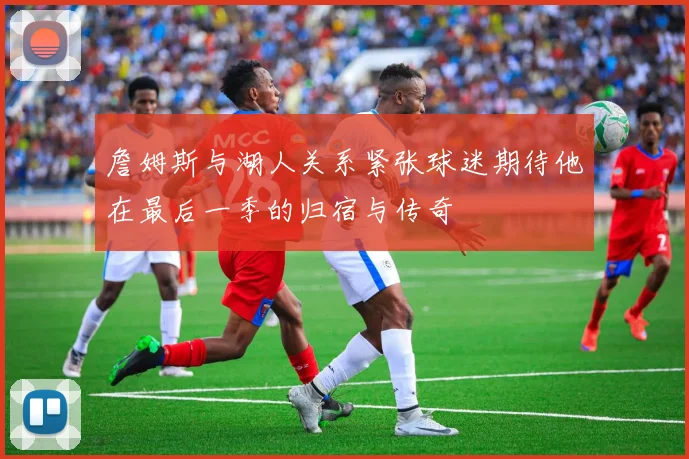 詹姆斯与湖人关系紧张球迷期待他在最后一季的归宿与传奇