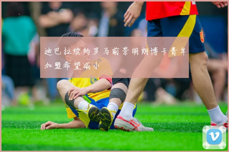 迪巴拉续约罗马前景明朗博卡青年加盟希望减小
