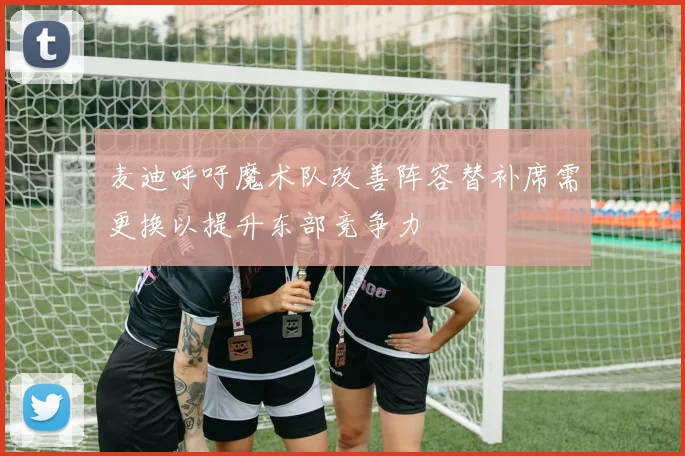 麦迪呼吁魔术队改善阵容替补席需更换以提升东部竞争力
