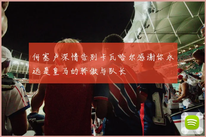 何塞卢深情告别卡瓦哈尔感谢你永远是皇马的骄傲与队长
