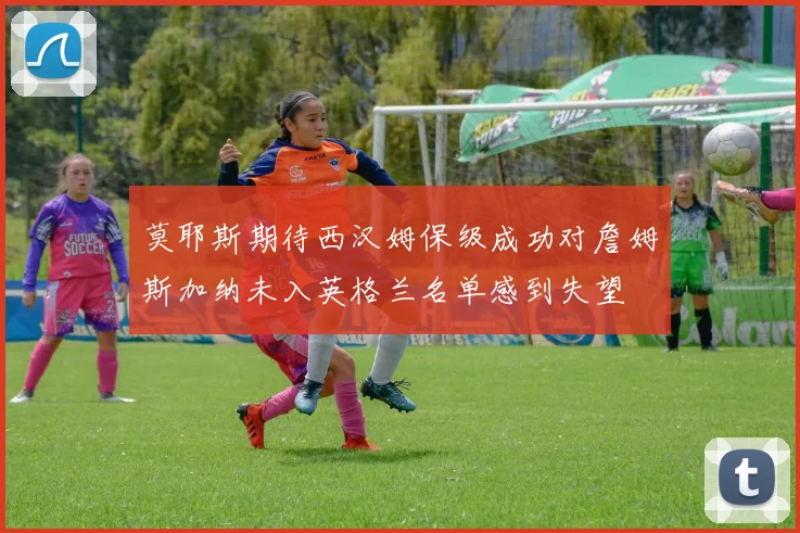 莫耶斯期待西汉姆保级成功对詹姆斯加纳未入英格兰名单感到失望