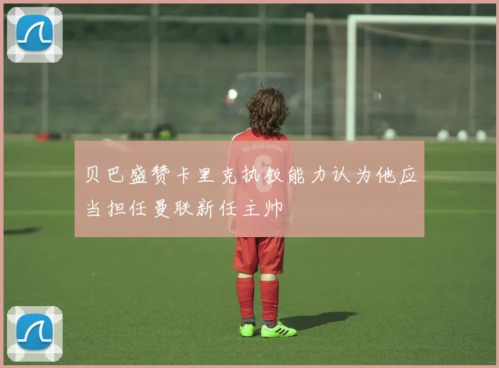 贝巴盛赞卡里克执教能力认为他应当担任曼联新任主帅