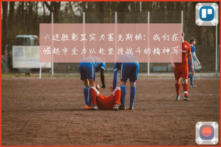 六连胜彰显实力塞克斯顿：我们在崛起中全力以赴坚持战斗的精神写照