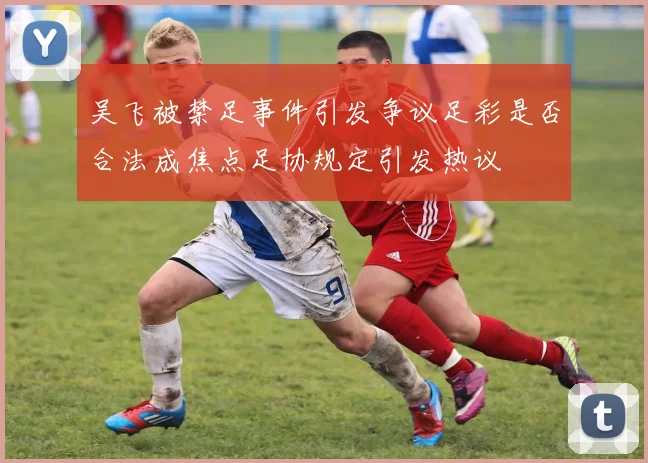 吴飞被禁足事件引发争议足彩是否合法成焦点足协规定引发热议
