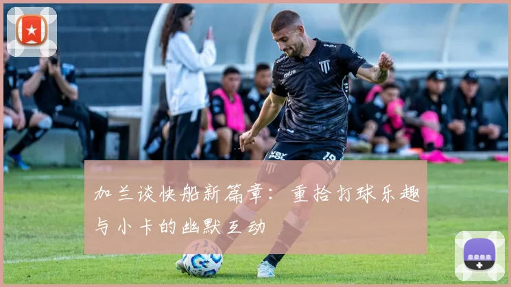 加兰谈快船新篇章：重拾打球乐趣与小卡的幽默互动