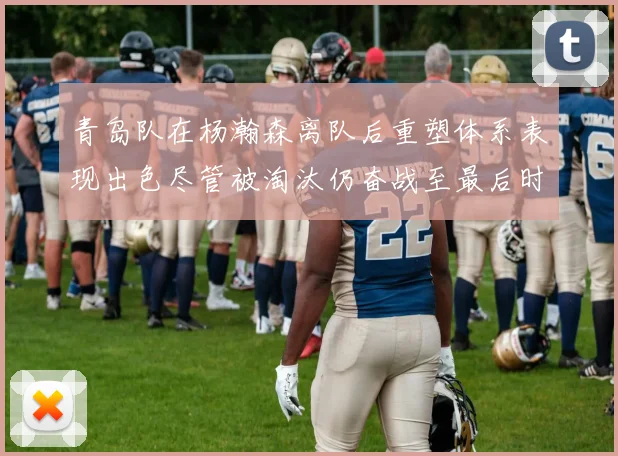 青岛队在杨瀚森离队后重塑体系表现出色尽管被淘汰仍奋战至最后时刻