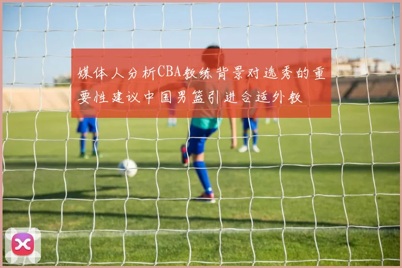媒体人分析CBA教练背景对选秀的重要性建议中国男篮引进合适外教